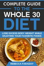 Complete Guide to the Whole 30 Diet: Lose Excess Body Weight While Enjoying Your Favorite Foods.