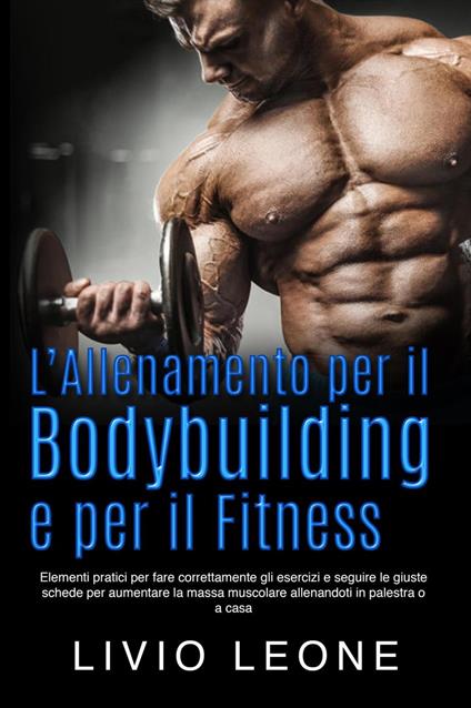 L’allenamento per il bodybuilding e per il fitness: Elementi pratici per fare correttamente gli esercizi e seguire le giuste schede per aumentare la massa muscolare allenandoti in palestra o a casa - Livio Leone - ebook