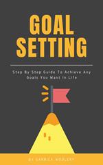 Goal Setting - Step By Step Guide To Achieve Any Goals You Want In Life