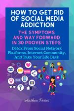 How To Get Rid Of Social Media Addiction: The Symptoms And Way Forward In 30 Proven Steps: Detox From Social Network Platforms, Internet Community, And Take Your Life Back