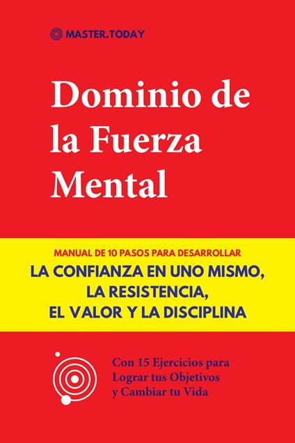 Dominio de la Fuerza Mental: Manual de 10 Pasos para Desarrollar la Confianza en uno Mismo, la Resistencia, el Valor y la Disciplina (Con 15 Ejercicios para Lograr tus Objetivos y Cambiar tu Vida)