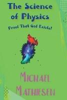 The Science of Physics - Proof That God Exists - Michael Mathiesen - cover