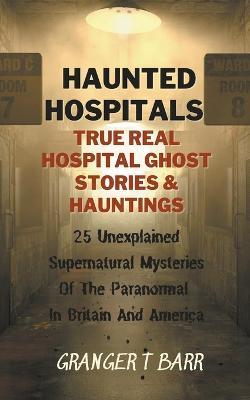 Haunted Hospitals: True Real Hospital Ghost Stories & Hauntings 25 Unexplained Supernatural Mysteries Of The Paranormal In Britain And America - Granger T Barr - cover