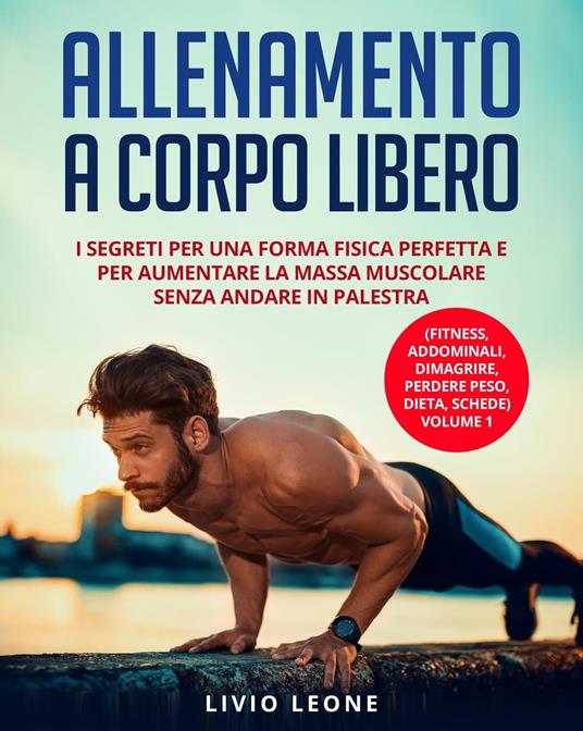 Allenamento a corpo libero: I segreti per una forma fisica perfetta e per aumentare la massa muscolare senza andare in palestra. (Fitness, addominali, dimagrire, perdere peso, dieta, schede) Volume 1 - Livio Leone - ebook