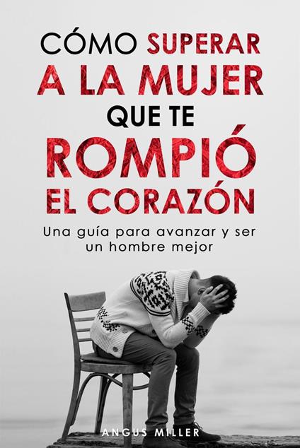 Cómo superar a la mujer que te rompió el corazón Una guía para avanzar y ser un hombre mejor