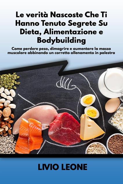 Le verità nascoste che ti hanno tenuto segrete su dieta, alimentazione e bodybuilding: Come perdere peso, dimagrire e aumentare la massa muscolare abbinando un corretto allenamento in palestra - Livio Leone - ebook