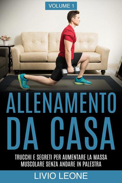 Allenamento da casa: Trucchi e segreti per aumentare la massa muscolare senza andare in palestra (allenamento a corpo libero, addominali, esercizio fisico, dimagrire, fitness, perdere peso). Volume 1 - Livio Leone - ebook