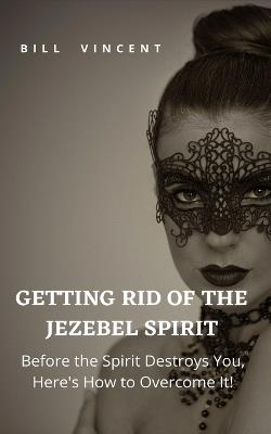 Getting Rid of the Jezebel Spirit: Before the Spirit Destroys You, Here's How to Overcome It! - Bill Vincent - cover