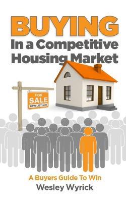 Buying In A Competitive Housing Market: A Buyers Guide To Win - Wesley Wyrick - cover