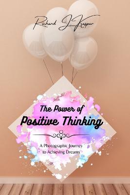 The Power of Positive Thinking: A Photographic Journey to Achieving Dreams - Richard J Kaspar - cover