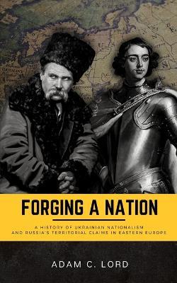Forging A Nation: A History of Ukrainian Nationalism and Russia's Territorial Claims in Eastern Europe - Adam C Lord - cover