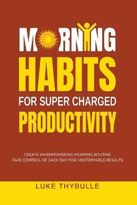 Morning Habits For Super Charged Productivity: Create An Empowering Morning Routine, Take Control Of Each Day For Unstoppable Results - Luke Thybulle - cover