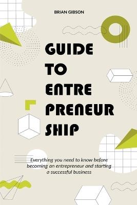 Guide to Entrepreneurship Everything you Need to Know Before Becoming an Entrepreneur and Starting a Successful Business - Brian Gibson - cover