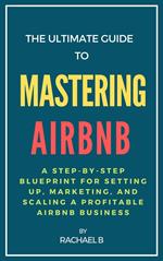 The Ultimate Guide to Mastering Airbnb: A Step-by-Step Blueprint for Setting Up, Marketing, and Scaling a Profitable Airbnb Business