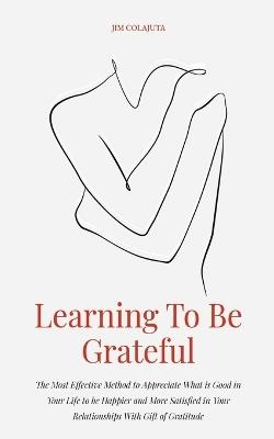 Learning To Be Grateful The Most Effective Method to Appreciate What is Good in Your Life to be Happier and More Satisfied in Your Relationships With Gift of Gratitude - Jim Colajuta - cover