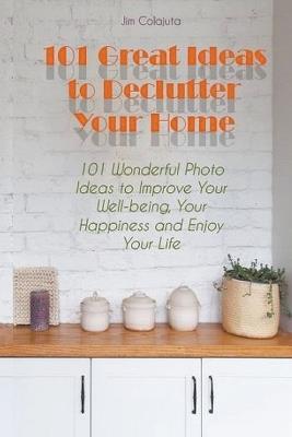 101 Great Ideas to Declutter Your Home 101 Wonderful Photo Ideas to Improve Your Well-being, Your Happiness and Enjoy Your Life - Jim Colajuta - cover