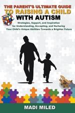 The Parent's Ultimate Guide to Raising a Child with Autism: Strategies, Support, and Inspiration for Understanding, Accepting, and Nurturing Your Child's Unique Abilities Towards a Brighter Future
