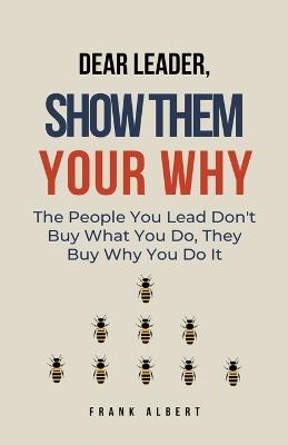 Dear Leader, Show Them Your Why: The People You Lead Don't Buy What You Do, They Buy Why You Do It - Frank Albert - cover