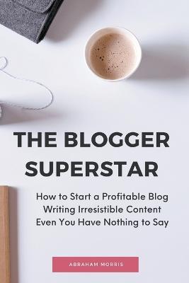 The Blogger Superstar: How to Start a Profitable Blog Writing Irresistible Content Even You Have Nothing to Say - Abraham Morris - cover