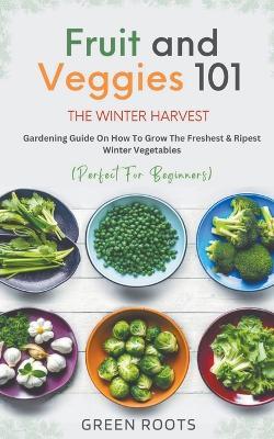 Fruit & Veggies 101 - The Winter Harvest: Gardening Guide on How to Grow the Freshest & Ripest Winter Vegetables (Perfect for Beginners) - Green Roots - cover