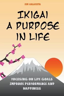 Ikigai: A Purpose in Life Focusing on Life Goals Improve Performance and Happiness - Jim Colajuta - cover