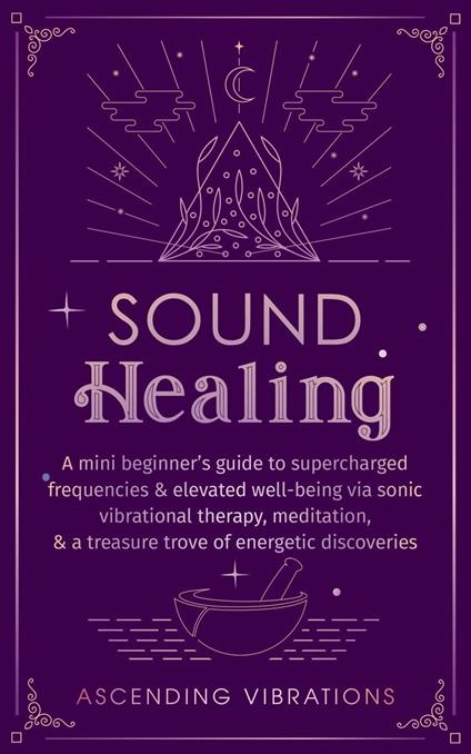 Sound Healing: A Mini Beginner’s Guide to Supercharged Frequencies & Elevated Well-Being via Sonic Vibrational Therapy, Meditation, & a Treasure Trove of Energetic Discoveries