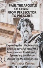 Paul The Apostle Of Christ: From Persecutor To Preacher Exploring the Life, Ministry, and Legacy of A Man Who Transformed Christianity, Spreading the Gospel Across the Mediterranean
