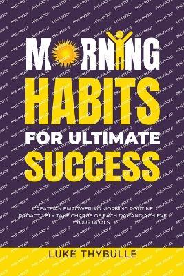 Morning Habits For Ultimate Success: Create An Empowering Morning Routine, Proactively Take Charge Of Each Day And Achieve Your Goals - Luke Thybulle - cover