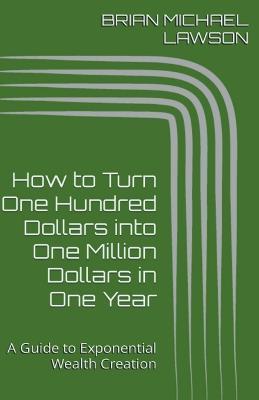 How to Turn One Hundred Dollars into One Million Dollars in One Year: A Guide to Exponential Wealth Creation - Brian Michael Lawson - cover