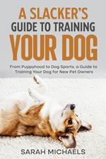 A Slacker’s Guide to Training Your Dog: From Puppyhood to Dog Sports, a Guide to Training Your Dog for New Pet Owners