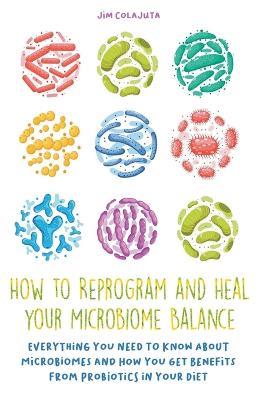 How to Reprogram and Heal your Microbiome Balance Everything You Need to Know About Microbiomes and How You Get Benefits From Probiotics in Your Diet - Jim Colajuta - cover