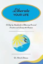 Liberate Your Life: A Step-by-Step Guide to Attaining Personal Freedom and Living with Purpose