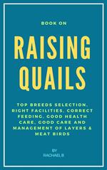 Book On Raising Quails: Top Breeds Selection, Right Facilities, Correct Feeding, Good Health Care, Good Care and Management of Layers & Meat Birds