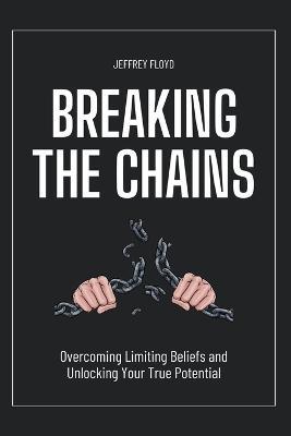 Breaking the Chains: Overcoming Limiting Beliefs and Unlocking Your True Potential - Jeffrey Floyd - cover