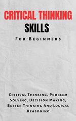 Critical Thinking Skills For Beginners: The Complete Guide To Critical Thinking, Problem Solving, Decision Making, Better Thinking And Logical Reasoning