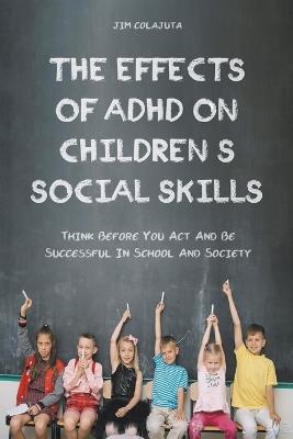 The Effects of Adhd on Children's Social Skills Think Before you act and be Successful in School and Society - Jim Colajuta - cover