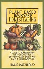 Plant-Based Backyard Homesteading: A Guide to Homesteading Without Livestock, Entirely Plant-Based, and Right in Your Backyard