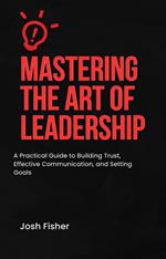 “Mastering the Art of Leadership: A Practical Guide to Building Trust, Effective Communication, and Setting Goals”