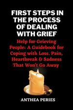 First Steps In The Process Of Dealing With Grief: Help for Grieving People: A Guidebook for Coping with Loss. Pain, Heartbreak and Sadness That Won't Go Away