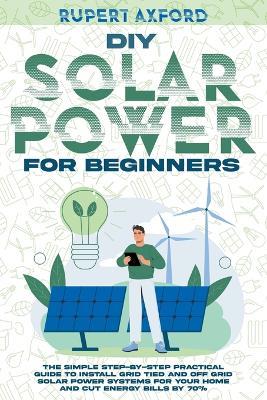 DIY Solar Power for Beginners: The Simple Step-by-Step Practical Guide to Install Grid Tied and Off Grid Solar Power Systems for Your Home and Cut Energy Bills by 70% - Rupert Axford - cover