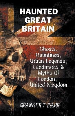 Haunted Great Britain: Ghosts, Hauntings, Urban Legends, 25 Landmarks & Myths Of London, United Kingdom - Granger T Barr - cover