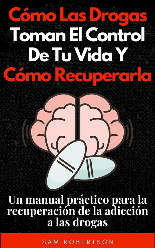 Cómo Las Drogas Toman El Control De Tu Vida Y Cómo Recuperarla: Un manual práctico para la recuperación de la adicción a las drogas