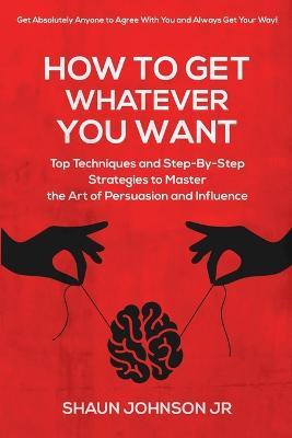 How To Get Whatever You Want: Top Techniques and Step-By-Step Strategies to Master the Art of Persuasion and Influence - Shaun Johnson - cover