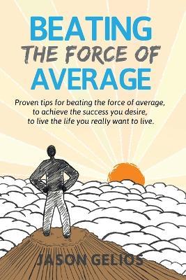 Beating The Force Of Average: Proven tips for beating the force of average, to achieve the success you desire, to live the life you really want to live. - Jason Gelios - cover