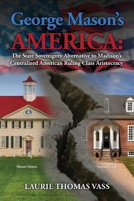 George Mason's America: The State Sovereignty Alternative to Madison's Centralized American Ruling Class Aristocracy: The State Sovereignty Alternative to Madison's Centralized American Ruling Class Aristocracy - Laurie Thomas Vass - cover