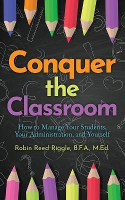 Conquer The Classroom: How to Manage Your Students, Your Administration, and Yourself - Robin Reed Riggle - cover