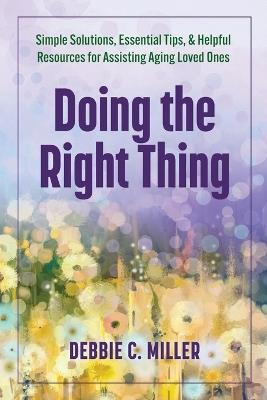 Doing the Right Thing: Simple Solutions, Essential Tips & Helpful Resources for Assisting Aging Loved Ones - Debbie C Miller - cover