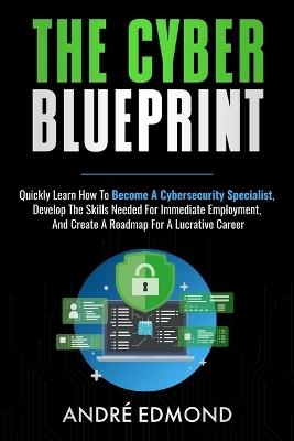 The Cyber Blueprint: Quickly Learn How to Become a Cyber-security Specialist, Develop the Skills Needed for Immediate Employment, and Create a Road Map for a Lucrative Career - Andre Edmond - cover