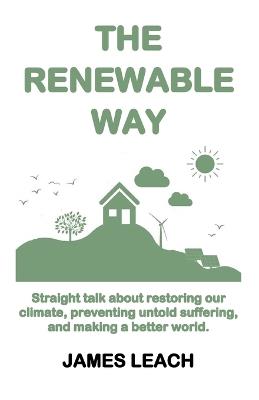 The Renewable Way: Straight talk about restoring our climate, preventing untold suffering, and making a better world. - James Leach - cover