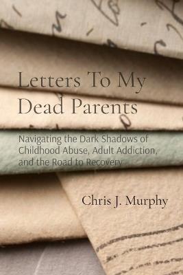 Letters To My Dead Parents: Navigating the Dark Shadows of Childhood Abuse, Adult Addiction, and the Road to Recovery - Chris J Murphy - cover